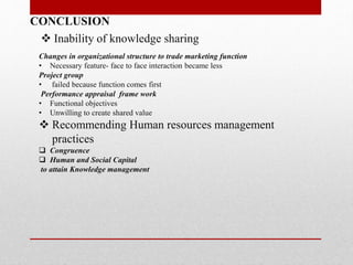 CONCLUSION
 Inability of knowledge sharing
Changes in organizational structure to trade marketing function
• Necessary feature- face to face interaction became less
Project group
• failed because function comes first
Performance appraisal frame work
• Functional objectives
• Unwilling to create shared value
 Recommending Human resources management
practices
 Congruence
 Human and Social Capital
to attain Knowledge management
 