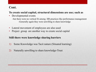 Cont.
To create social capital, structural dimensions are use; such as
• Developmental events
-but there were no vertical fit among HR practices like performance management
-Generally again they were unwilling to share knowledge
• Lateral movement of employees are also used
• Project group are another way to create social capital
Still there were knowledge sharing barriers
1) Some Knowledge was Tacit nature (Situated learning)
2) Naturally unwilling to share knowledge-Trust
 