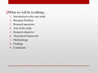 What we will be to talking…
1. Introduction to the case study
2. Research Problem
3. Research questions
4. Aim of the study
5. Research objective
6. Theoretical framework
7. Methodology
8. Findings
9. Conclusion
 