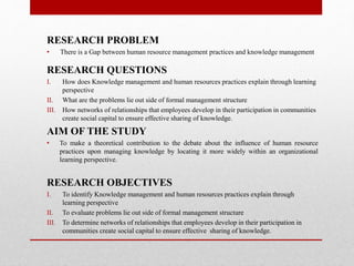 RESEARCH PROBLEM
• There is a Gap between human resource management practices and knowledge management
RESEARCH QUESTIONS
I. How does Knowledge management and human resources practices explain through learning
perspective
II. What are the problems lie out side of formal management structure
III. How networks of relationships that employees develop in their participation in communities
create social capital to ensure effective sharing of knowledge.
AIM OF THE STUDY
• To make a theoretical contribution to the debate about the influence of human resource
practices upon managing knowledge by locating it more widely within an organizational
learning perspective.
RESEARCH OBJECTIVES
I. To identify Knowledge management and human resources practices explain through
learning perspective
II. To evaluate problems lie out side of formal management structure
III. To determine networks of relationships that employees develop in their participation in
communities create social capital to ensure effective sharing of knowledge.
 