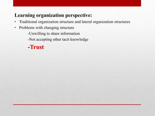 Learning organization perspective:
• Traditional organization structure and lateral organization structures
• Problems with changing structure
-Unwilling to share information
-Not accepting other tacit knowledge
-Trust
 