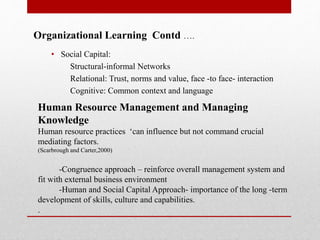 Organizational Learning Contd ….
• Social Capital:
Structural-informal Networks
Relational: Trust, norms and value, face -to face- interaction
Cognitive: Common context and language
Human Resource Management and Managing
Knowledge
Human resource practices ‘can influence but not command crucial
mediating factors.
(Scarbrough and Carter,2000)
-Congruence approach – reinforce overall management system and
fit with external business environment
-Human and Social Capital Approach- importance of the long -term
development of skills, culture and capabilities.
.
 