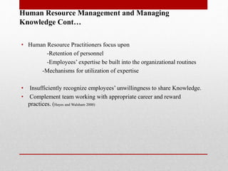 Human Resource Management and Managing
Knowledge Cont…
• Human Resource Practitioners focus upon
-Retention of personnel
-Employees’ expertise be built into the organizational routines
-Mechanisms for utilization of expertise
• Insufficiently recognize employees’ unwillingness to share Knowledge.
• Complement team working with appropriate career and reward
practices. (Hayes and Walsham 2000)
 