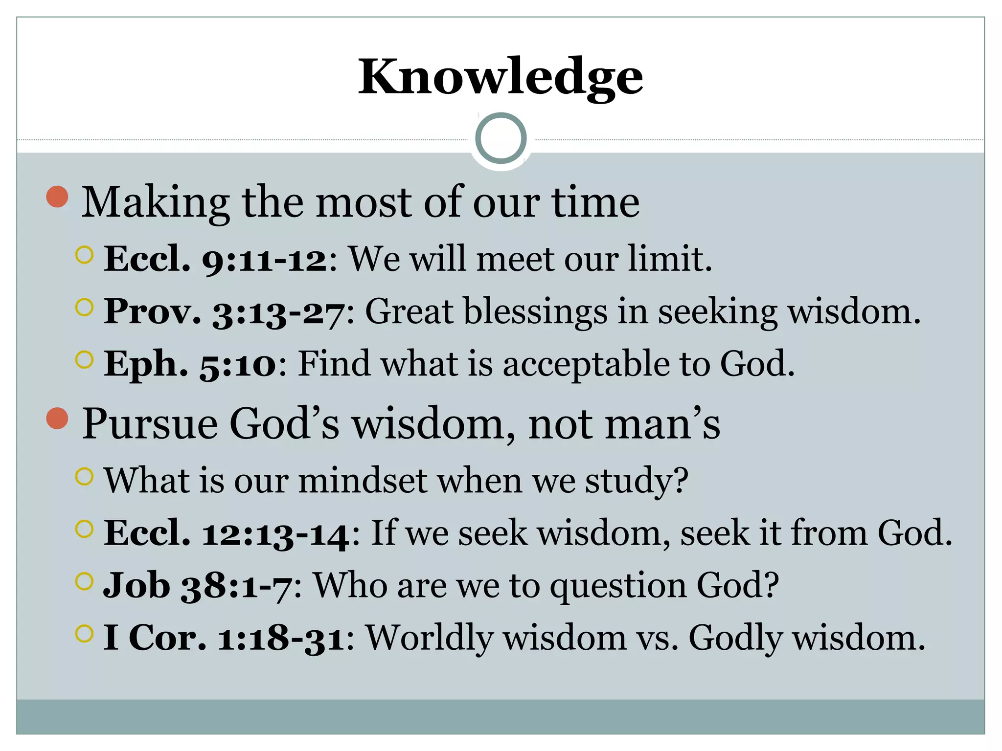 Knowledge 
Making the most of our time 
 Eccl. 9:11-12: We will meet our limit. 
 Prov. 3:13-27: Great blessings in seeking wisdom. 
 Eph. 5:10: Find what is acceptable to God. 
Pursue God’s wisdom, not man’s 
What is our mindset when we study? 
 Eccl. 12:13-14: If we seek wisdom, seek it from God. 
 Job 38:1-7: Who are we to question God? 
 I Cor. 1:18-31: Worldly wisdom vs. Godly wisdom. 
 