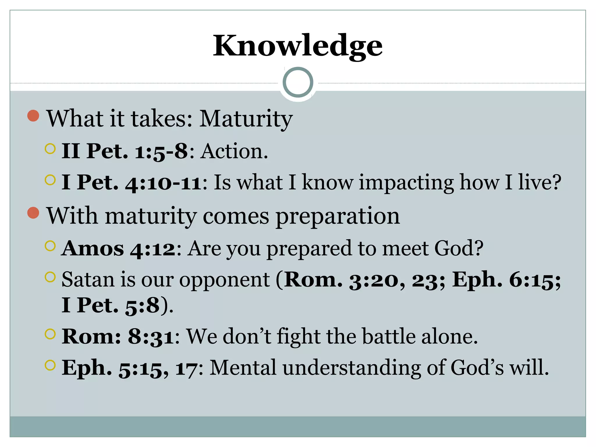 Knowledge 
What it takes: Maturity 
 II Pet. 1:5-8: Action. 
 I Pet. 4:10-11: Is what I know impacting how I live? 
With maturity comes preparation 
 Amos 4:12: Are you prepared to meet God? 
 Satan is our opponent (Rom. 3:20, 23; Eph. 6:15; 
I Pet. 5:8). 
 Rom: 8:31: We don’t fight the battle alone. 
 Eph. 5:15, 17: Mental understanding of God’s will. 
 