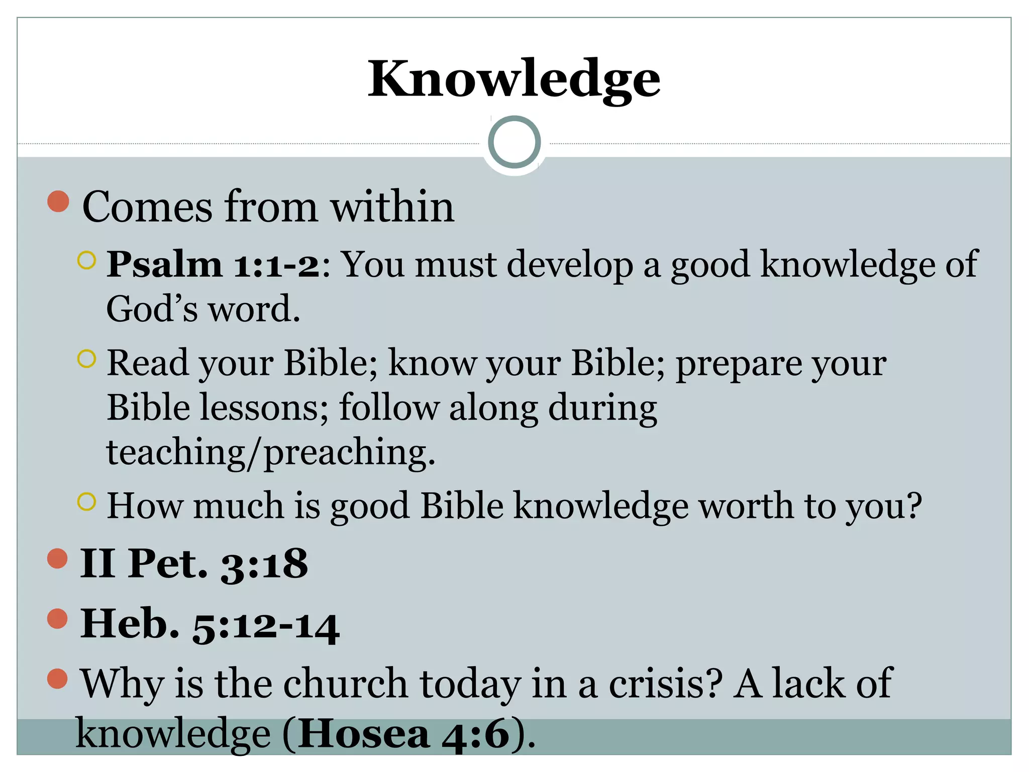 Knowledge 
Comes from within 
 Psalm 1:1-2: You must develop a good knowledge of 
God’s word. 
 Read your Bible; know your Bible; prepare your 
Bible lessons; follow along during 
teaching/preaching. 
How much is good Bible knowledge worth to you? 
II Pet. 3:18 
Heb. 5:12-14 
Why is the church today in a crisis? A lack of 
knowledge (Hosea 4:6). 
 