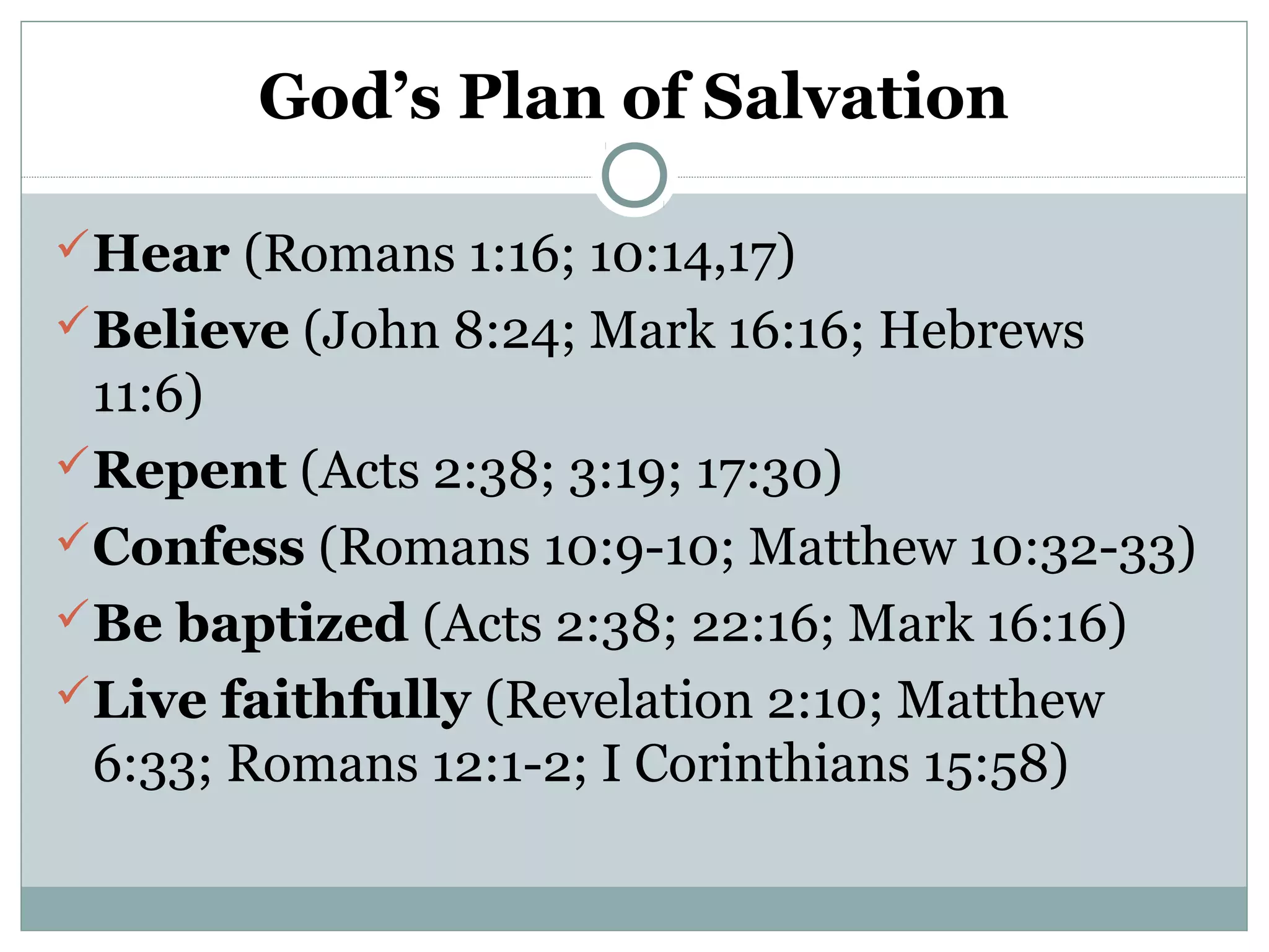 God’s Plan of Salvation 
Hear (Romans 1:16; 10:14,17) 
Believe (John 8:24; Mark 16:16; Hebrews 
11:6) 
Repent (Acts 2:38; 3:19; 17:30) 
Confess (Romans 10:9-10; Matthew 10:32-33) 
Be baptized (Acts 2:38; 22:16; Mark 16:16) 
Live faithfully (Revelation 2:10; Matthew 
6:33; Romans 12:1-2; I Corinthians 15:58) 

