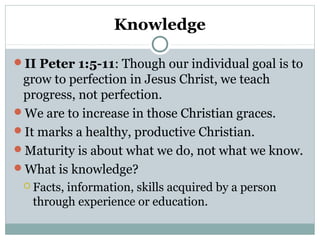 Knowledge 
II Peter 1:5-11: Though our individual goal is to 
grow to perfection in Jesus Christ, we teach 
progress, not perfection. 
We are to increase in those Christian graces. 
It marks a healthy, productive Christian. 
Maturity is about what we do, not what we know. 
What is knowledge? 
 Facts, information, skills acquired by a person 
through experience or education. 
 