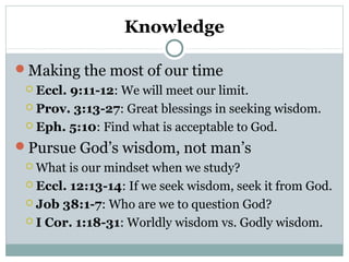 Knowledge 
Making the most of our time 
 Eccl. 9:11-12: We will meet our limit. 
 Prov. 3:13-27: Great blessings in seeking wisdom. 
 Eph. 5:10: Find what is acceptable to God. 
Pursue God’s wisdom, not man’s 
What is our mindset when we study? 
 Eccl. 12:13-14: If we seek wisdom, seek it from God. 
 Job 38:1-7: Who are we to question God? 
 I Cor. 1:18-31: Worldly wisdom vs. Godly wisdom. 
 