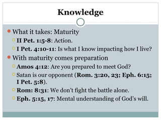 Knowledge 
What it takes: Maturity 
 II Pet. 1:5-8: Action. 
 I Pet. 4:10-11: Is what I know impacting how I live? 
With maturity comes preparation 
 Amos 4:12: Are you prepared to meet God? 
 Satan is our opponent (Rom. 3:20, 23; Eph. 6:15; 
I Pet. 5:8). 
 Rom: 8:31: We don’t fight the battle alone. 
 Eph. 5:15, 17: Mental understanding of God’s will. 
 
