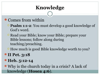 Knowledge 
Comes from within 
 Psalm 1:1-2: You must develop a good knowledge of 
God’s word. 
 Read your Bible; know your Bible; prepare your 
Bible lessons; follow along during 
teaching/preaching. 
How much is good Bible knowledge worth to you? 
II Pet. 3:18 
Heb. 5:12-14 
Why is the church today in a crisis? A lack of 
knowledge (Hosea 4:6). 
 