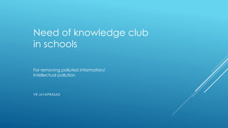 Need of knowledge club
in schools
For removing polluted information/
Intellectual pollution
VR JAYAPRASAD
 