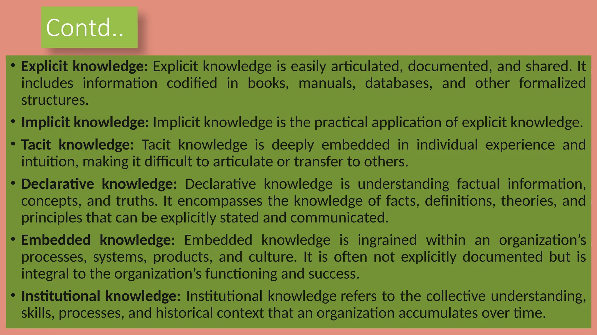 Contd..
• Explicit knowledge: Explicit knowledge is easily articulated, documented, and shared. It
includes information codified in books, manuals, databases, and other formalized
structures.
• Implicit knowledge: Implicit knowledge is the practical application of explicit knowledge.
• Tacit knowledge: Tacit knowledge is deeply embedded in individual experience and
intuition, making it difficult to articulate or transfer to others.
• Declarative knowledge: Declarative knowledge is understanding factual information,
concepts, and truths. It encompasses the knowledge of facts, definitions, theories, and
principles that can be explicitly stated and communicated.
• Embedded knowledge: Embedded knowledge is ingrained within an organization’s
processes, systems, products, and culture. It is often not explicitly documented but is
integral to the organization’s functioning and success.
• Institutional knowledge: Institutional knowledge refers to the collective understanding,
skills, processes, and historical context that an organization accumulates over time.
 