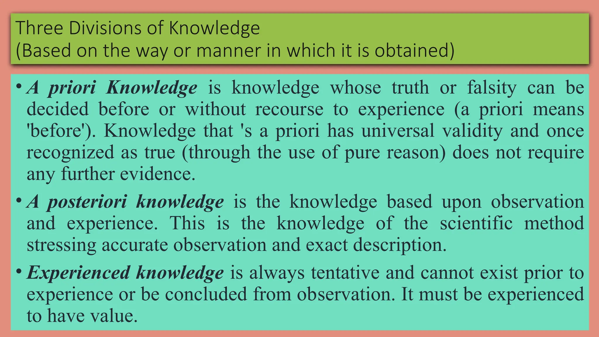 Three Divisions of Knowledge
(Based on the way or manner in which it is obtained)
• A priori Knowledge is knowledge whose truth or falsity can be
decided before or without recourse to experience (a priori means
'before'). Knowledge that 's a priori has universal validity and once
recognized as true (through the use of pure reason) does not require
any further evidence.
• A posteriori knowledge is the knowledge based upon observation
and experience. This is the knowledge of the scientific method
stressing accurate observation and exact description.
• Experienced knowledge is always tentative and cannot exist prior to
experience or be concluded from observation. It must be experienced
to have value.
 