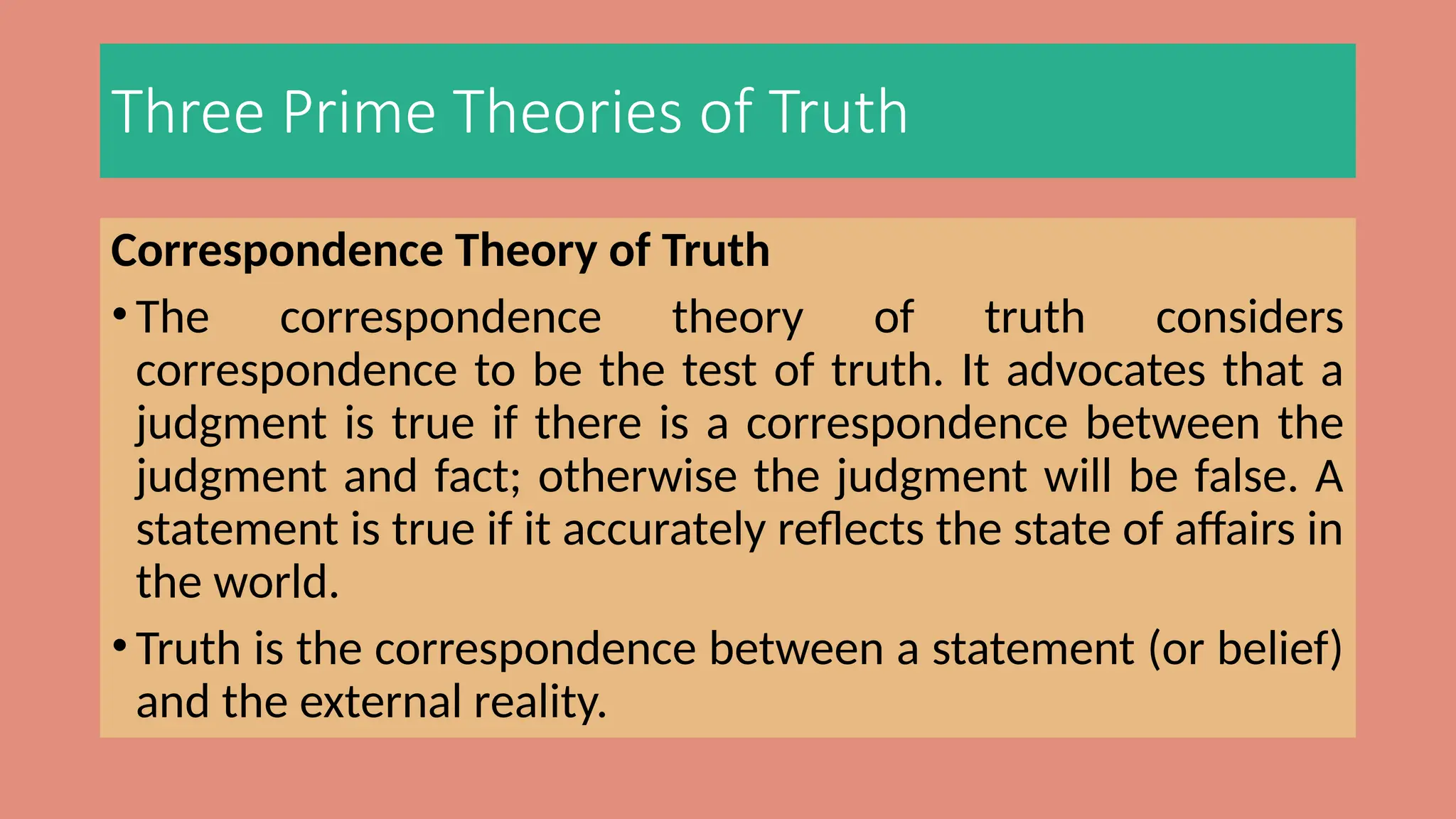 Three Prime Theories of Truth
Correspondence Theory of Truth
• The correspondence theory of truth considers
correspondence to be the test of truth. It advocates that a
judgment is true if there is a correspondence between the
judgment and fact; otherwise the judgment will be false. A
statement is true if it accurately reflects the state of affairs in
the world.
• Truth is the correspondence between a statement (or belief)
and the external reality.
 