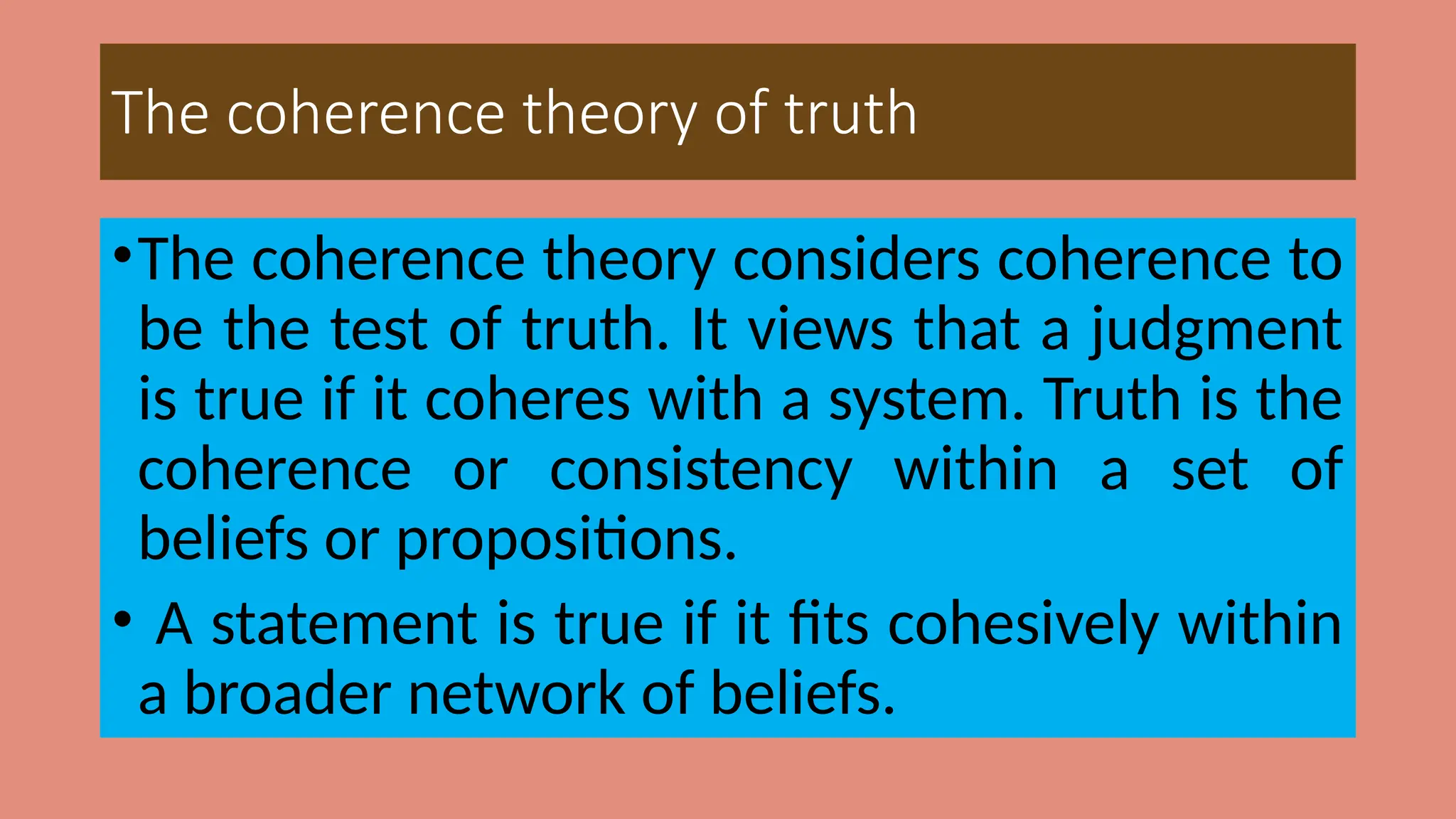 The coherence theory of truth
•The coherence theory considers coherence to
be the test of truth. It views that a judgment
is true if it coheres with a system. Truth is the
coherence or consistency within a set of
beliefs or propositions.
• A statement is true if it fits cohesively within
a broader network of beliefs.
 