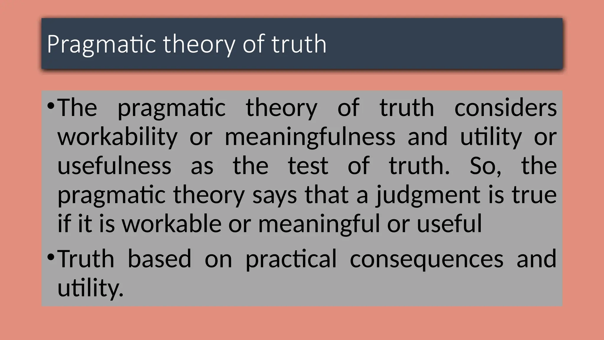 Pragmatic theory of truth
•The pragmatic theory of truth considers
workability or meaningfulness and utility or
usefulness as the test of truth. So, the
pragmatic theory says that a judgment is true
if it is workable or meaningful or useful
•Truth based on practical consequences and
utility.
 