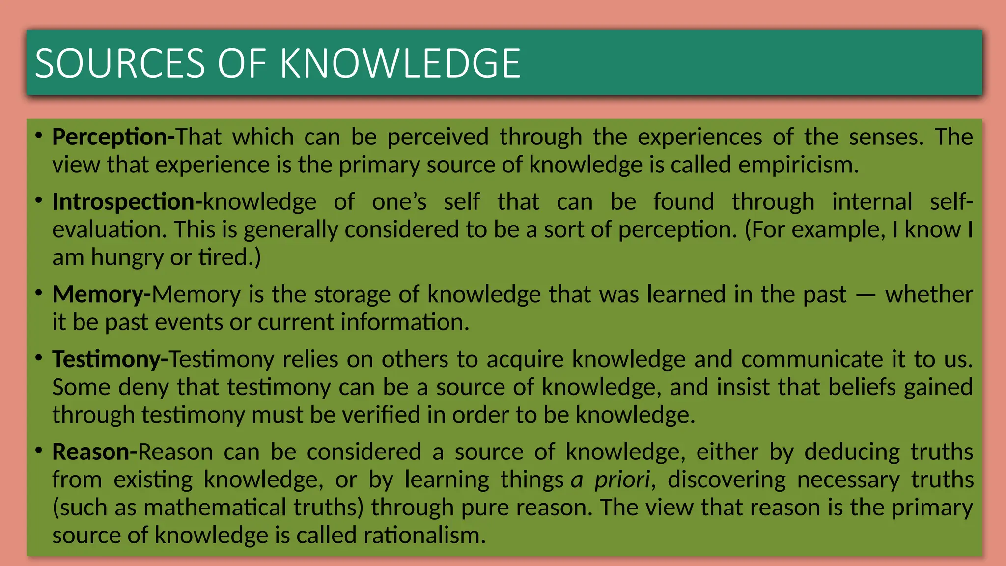 SOURCES OF KNOWLEDGE
• Perception-That which can be perceived through the experiences of the senses. The
view that experience is the primary source of knowledge is called empiricism.
• Introspection-knowledge of one’s self that can be found through internal self-
evaluation. This is generally considered to be a sort of perception. (For example, I know I
am hungry or tired.)
• Memory-Memory is the storage of knowledge that was learned in the past — whether
it be past events or current information.
• Testimony-Testimony relies on others to acquire knowledge and communicate it to us.
Some deny that testimony can be a source of knowledge, and insist that beliefs gained
through testimony must be verified in order to be knowledge.
• Reason-Reason can be considered a source of knowledge, either by deducing truths
from existing knowledge, or by learning things a priori, discovering necessary truths
(such as mathematical truths) through pure reason. The view that reason is the primary
source of knowledge is called rationalism.
 