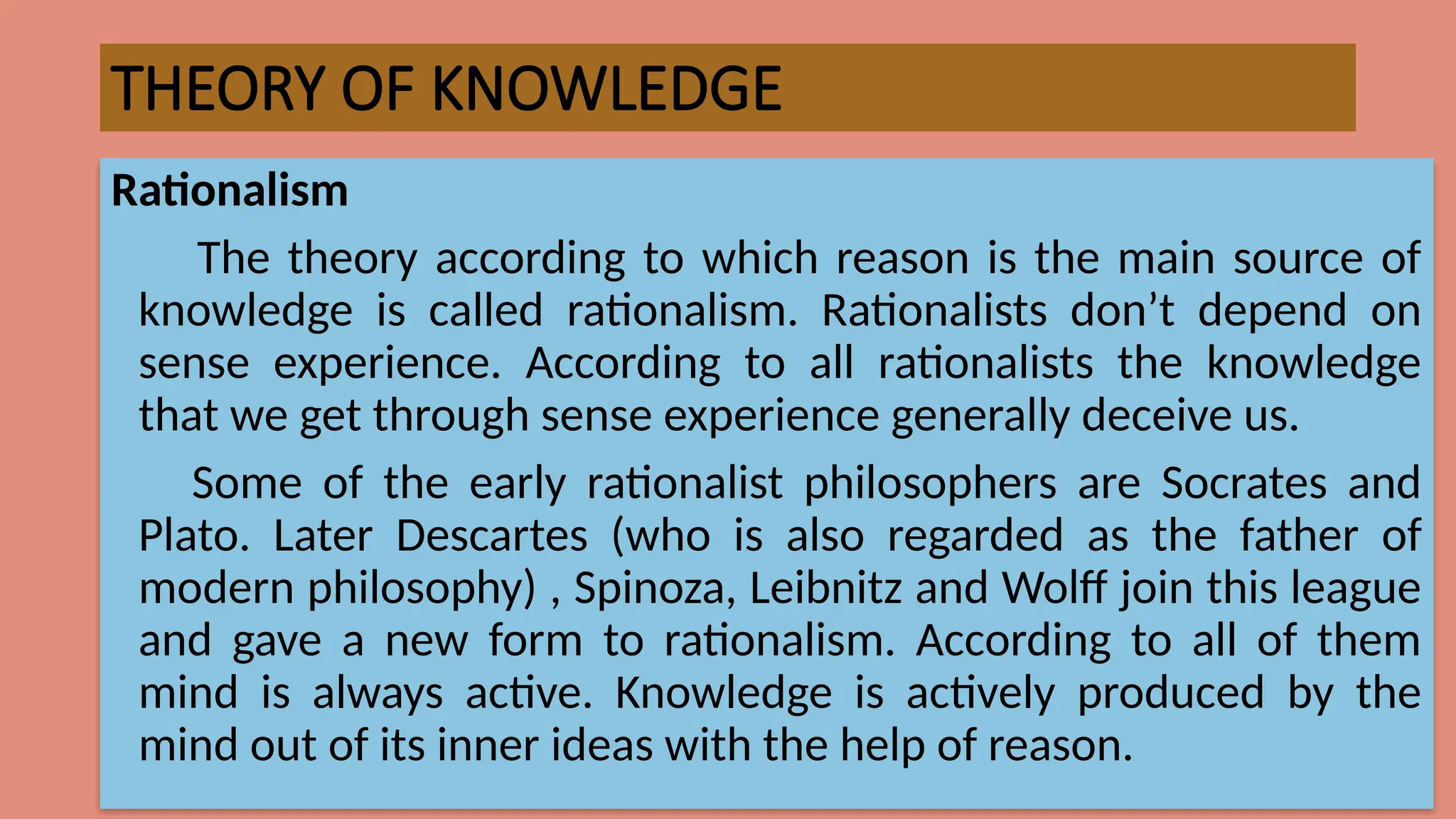 THEORY OF KNOWLEDGE
Rationalism
The theory according to which reason is the main source of
knowledge is called rationalism. Rationalists don’t depend on
sense experience. According to all rationalists the knowledge
that we get through sense experience generally deceive us.
Some of the early rationalist philosophers are Socrates and
Plato. Later Descartes (who is also regarded as the father of
modern philosophy) , Spinoza, Leibnitz and Wolff join this league
and gave a new form to rationalism. According to all of them
mind is always active. Knowledge is actively produced by the
mind out of its inner ideas with the help of reason.
 