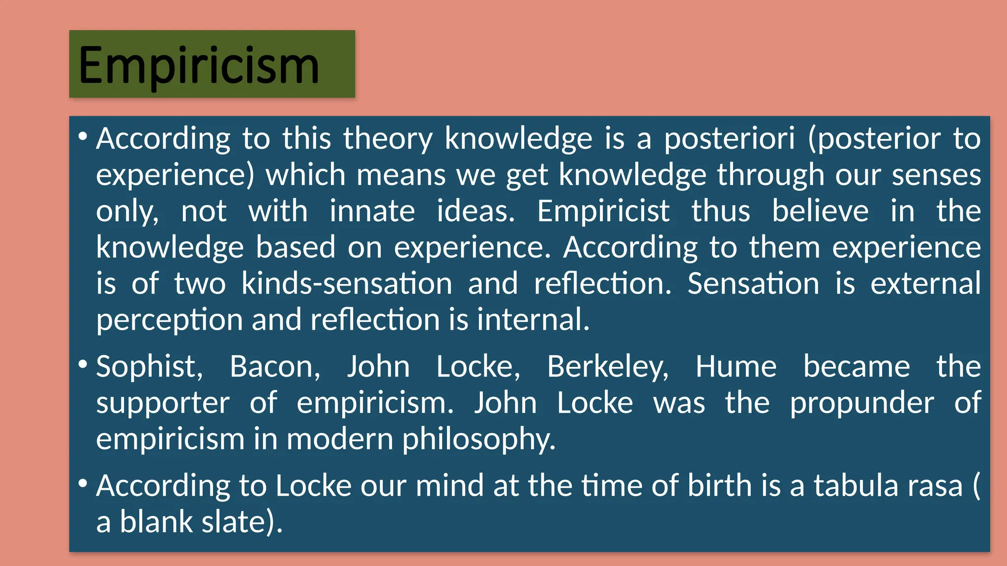 Empiricism
• According to this theory knowledge is a posteriori (posterior to
experience) which means we get knowledge through our senses
only, not with innate ideas. Empiricist thus believe in the
knowledge based on experience. According to them experience
is of two kinds-sensation and reflection. Sensation is external
perception and reflection is internal.
• Sophist, Bacon, John Locke, Berkeley, Hume became the
supporter of empiricism. John Locke was the propunder of
empiricism in modern philosophy.
• According to Locke our mind at the time of birth is a tabula rasa (
a blank slate).
 