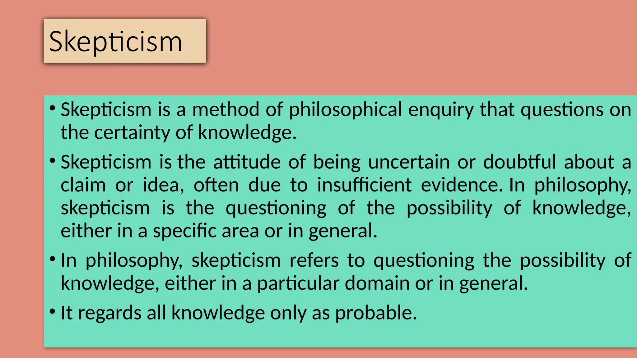Skepticism
• Skepticism is a method of philosophical enquiry that questions on
the certainty of knowledge.
• Skepticism is the attitude of being uncertain or doubtful about a
claim or idea, often due to insufficient evidence. In philosophy,
skepticism is the questioning of the possibility of knowledge,
either in a specific area or in general.
• In philosophy, skepticism refers to questioning the possibility of
knowledge, either in a particular domain or in general.
• It regards all knowledge only as probable.
 