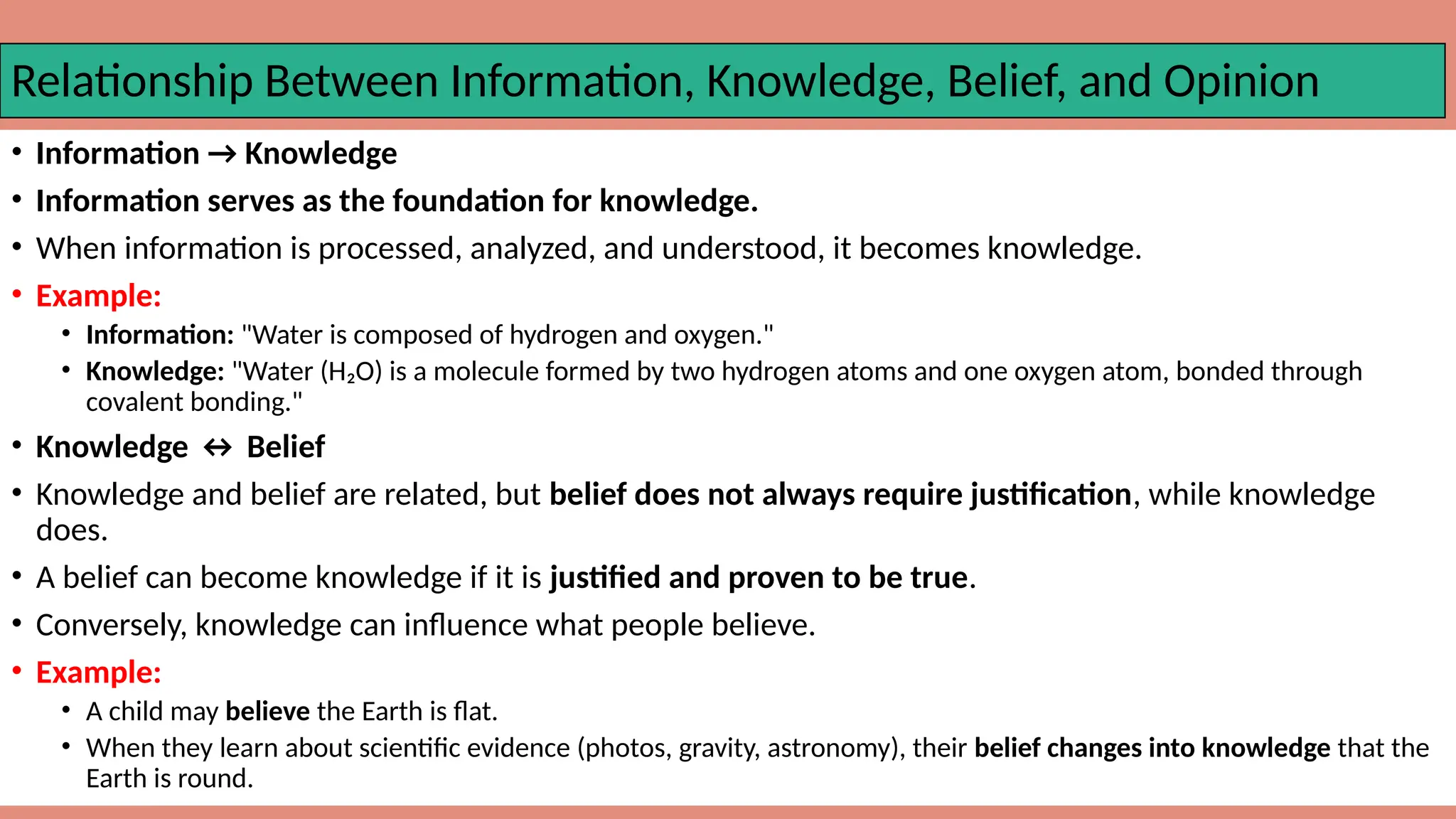 Relationship Between Information, Knowledge, Belief, and Opinion
• Information → Knowledge
• Information serves as the foundation for knowledge.
• When information is processed, analyzed, and understood, it becomes knowledge.
• Example:
• Information: "Water is composed of hydrogen and oxygen."
• Knowledge: "Water (H₂O) is a molecule formed by two hydrogen atoms and one oxygen atom, bonded through
covalent bonding."
• Knowledge ↔ Belief
• Knowledge and belief are related, but belief does not always require justification, while knowledge
does.
• A belief can become knowledge if it is justified and proven to be true.
• Conversely, knowledge can influence what people believe.
• Example:
• A child may believe the Earth is flat.
• When they learn about scientific evidence (photos, gravity, astronomy), their belief changes into knowledge that the
Earth is round.
 