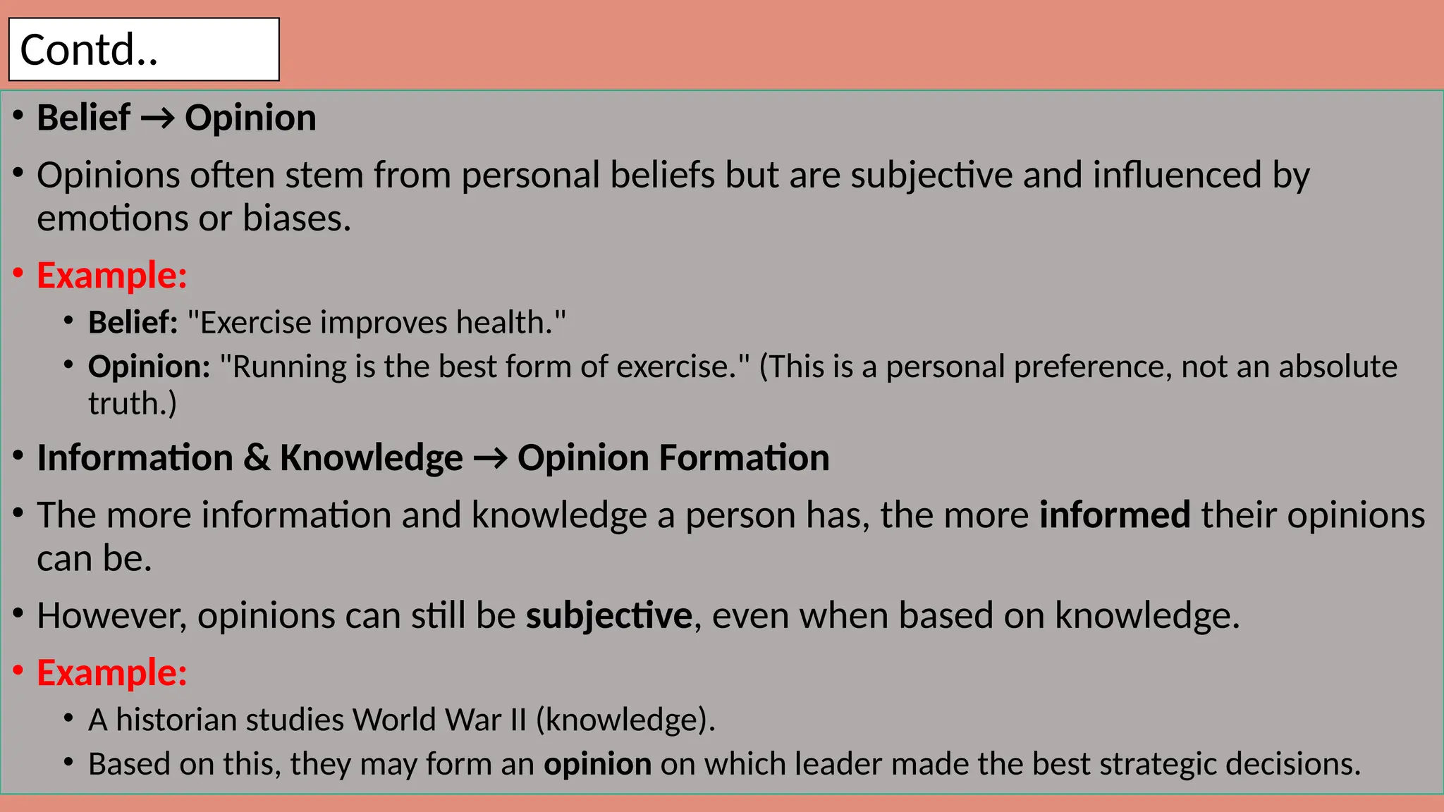 Contd..
• Belief → Opinion
• Opinions often stem from personal beliefs but are subjective and influenced by
emotions or biases.
• Example:
• Belief: "Exercise improves health."
• Opinion: "Running is the best form of exercise." (This is a personal preference, not an absolute
truth.)
• Information & Knowledge → Opinion Formation
• The more information and knowledge a person has, the more informed their opinions
can be.
• However, opinions can still be subjective, even when based on knowledge.
• Example:
• A historian studies World War II (knowledge).
• Based on this, they may form an opinion on which leader made the best strategic decisions.
 