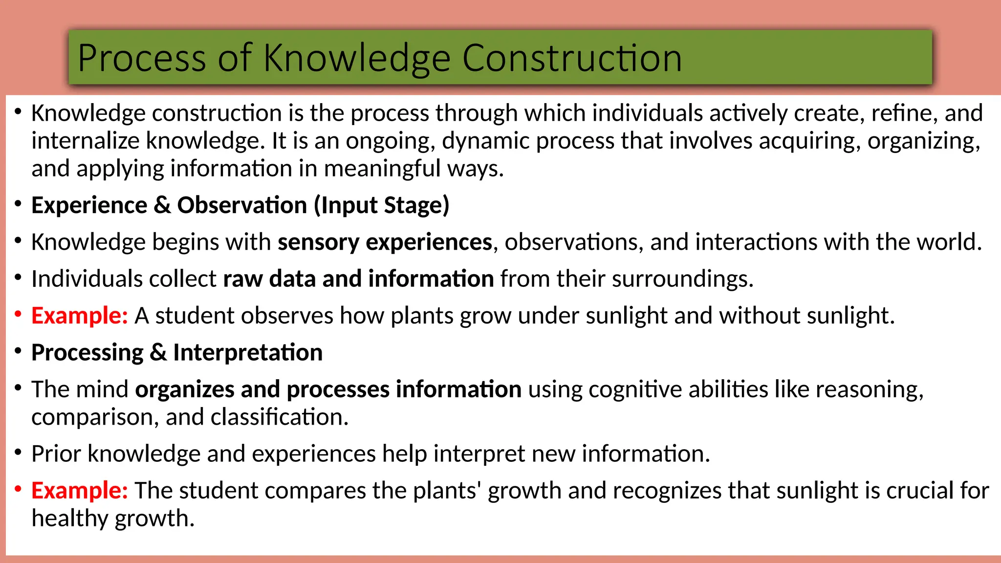 Process of Knowledge Construction
• Knowledge construction is the process through which individuals actively create, refine, and
internalize knowledge. It is an ongoing, dynamic process that involves acquiring, organizing,
and applying information in meaningful ways.
• Experience & Observation (Input Stage)
• Knowledge begins with sensory experiences, observations, and interactions with the world.
• Individuals collect raw data and information from their surroundings.
• Example: A student observes how plants grow under sunlight and without sunlight.
• Processing & Interpretation
• The mind organizes and processes information using cognitive abilities like reasoning,
comparison, and classification.
• Prior knowledge and experiences help interpret new information.
• Example: The student compares the plants' growth and recognizes that sunlight is crucial for
healthy growth.
 