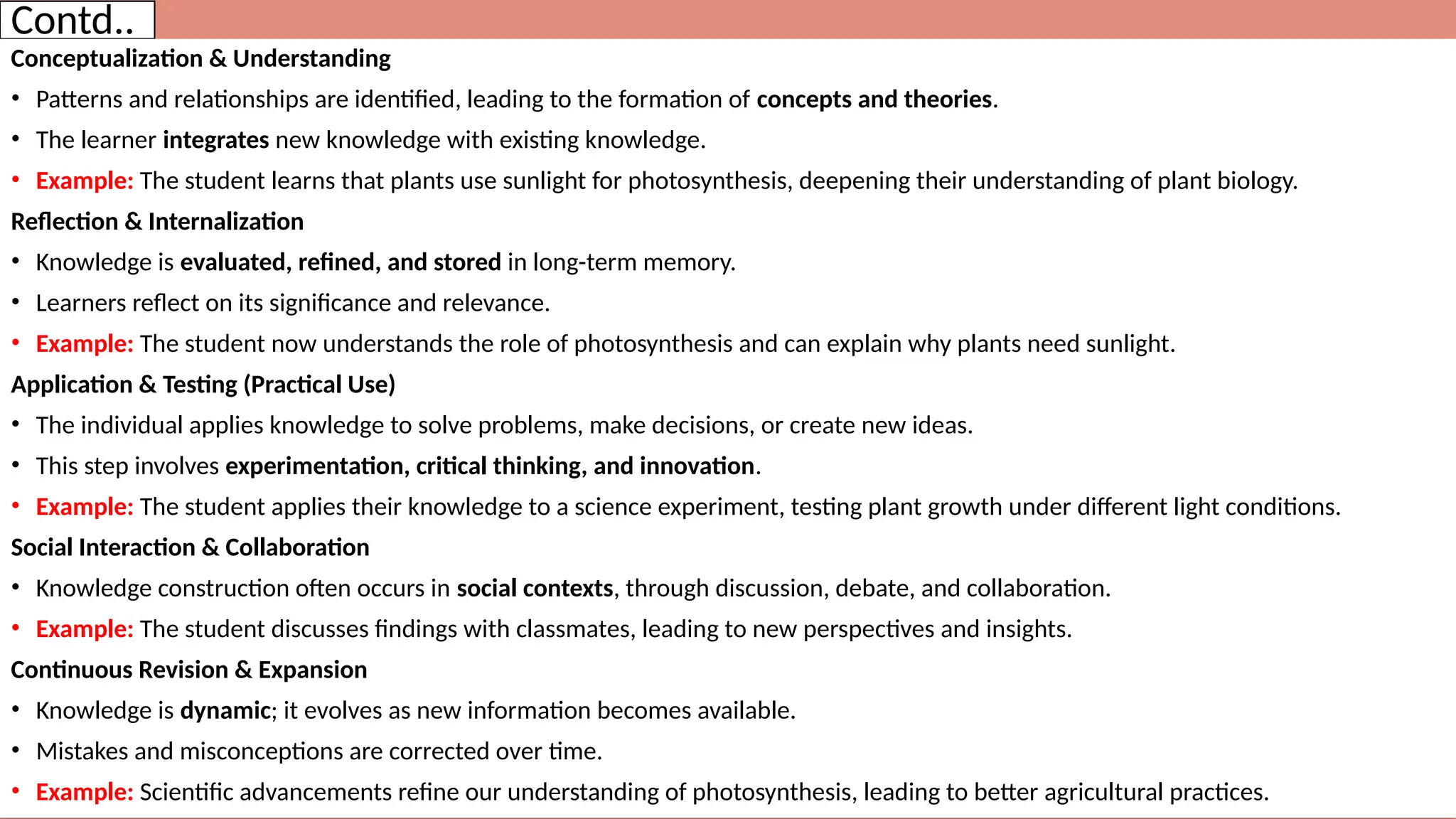 Contd..
Conceptualization & Understanding
• Patterns and relationships are identified, leading to the formation of concepts and theories.
• The learner integrates new knowledge with existing knowledge.
• Example: The student learns that plants use sunlight for photosynthesis, deepening their understanding of plant biology.
Reflection & Internalization
• Knowledge is evaluated, refined, and stored in long-term memory.
• Learners reflect on its significance and relevance.
• Example: The student now understands the role of photosynthesis and can explain why plants need sunlight.
Application & Testing (Practical Use)
• The individual applies knowledge to solve problems, make decisions, or create new ideas.
• This step involves experimentation, critical thinking, and innovation.
• Example: The student applies their knowledge to a science experiment, testing plant growth under different light conditions.
Social Interaction & Collaboration
• Knowledge construction often occurs in social contexts, through discussion, debate, and collaboration.
• Example: The student discusses findings with classmates, leading to new perspectives and insights.
Continuous Revision & Expansion
• Knowledge is dynamic; it evolves as new information becomes available.
• Mistakes and misconceptions are corrected over time.
• Example: Scientific advancements refine our understanding of photosynthesis, leading to better agricultural practices.
 