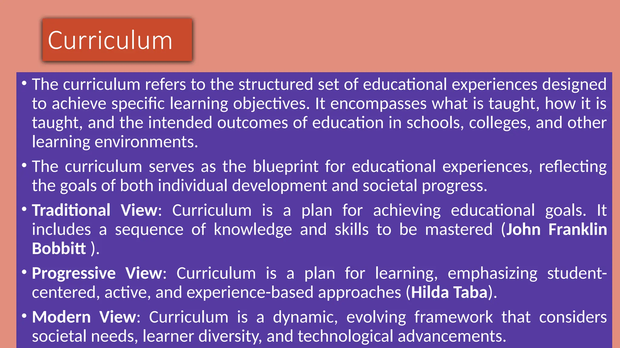 Curriculum
• The curriculum refers to the structured set of educational experiences designed
to achieve specific learning objectives. It encompasses what is taught, how it is
taught, and the intended outcomes of education in schools, colleges, and other
learning environments.
• The curriculum serves as the blueprint for educational experiences, reflecting
the goals of both individual development and societal progress.
• Traditional View: Curriculum is a plan for achieving educational goals. It
includes a sequence of knowledge and skills to be mastered (John Franklin
Bobbitt ).
• Progressive View: Curriculum is a plan for learning, emphasizing student-
centered, active, and experience-based approaches (Hilda Taba).
• Modern View: Curriculum is a dynamic, evolving framework that considers
societal needs, learner diversity, and technological advancements.
 