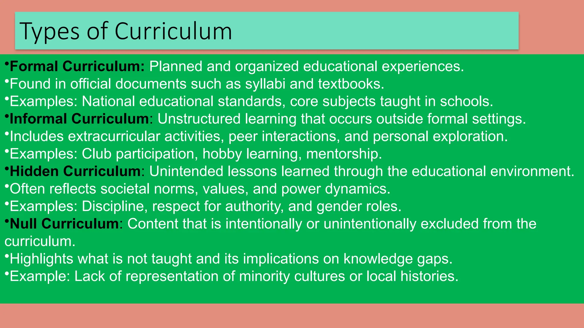 Types of Curriculum
•Formal Curriculum: Planned and organized educational experiences.
•Found in official documents such as syllabi and textbooks.
•Examples: National educational standards, core subjects taught in schools.
•Informal Curriculum: Unstructured learning that occurs outside formal settings.
•Includes extracurricular activities, peer interactions, and personal exploration.
•Examples: Club participation, hobby learning, mentorship.
•Hidden Curriculum: Unintended lessons learned through the educational environment.
•Often reflects societal norms, values, and power dynamics.
•Examples: Discipline, respect for authority, and gender roles.
•Null Curriculum: Content that is intentionally or unintentionally excluded from the
curriculum.
•Highlights what is not taught and its implications on knowledge gaps.
•Example: Lack of representation of minority cultures or local histories.
 
