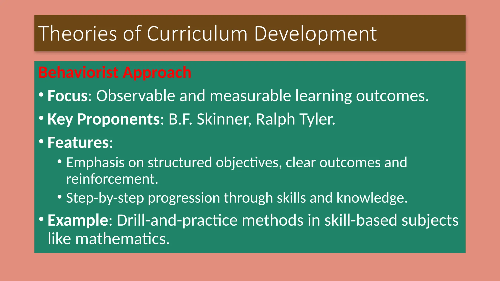 Theories of Curriculum Development
Behaviorist Approach
• Focus: Observable and measurable learning outcomes.
• Key Proponents: B.F. Skinner, Ralph Tyler.
• Features:
• Emphasis on structured objectives, clear outcomes and
reinforcement.
• Step-by-step progression through skills and knowledge.
• Example: Drill-and-practice methods in skill-based subjects
like mathematics.
 