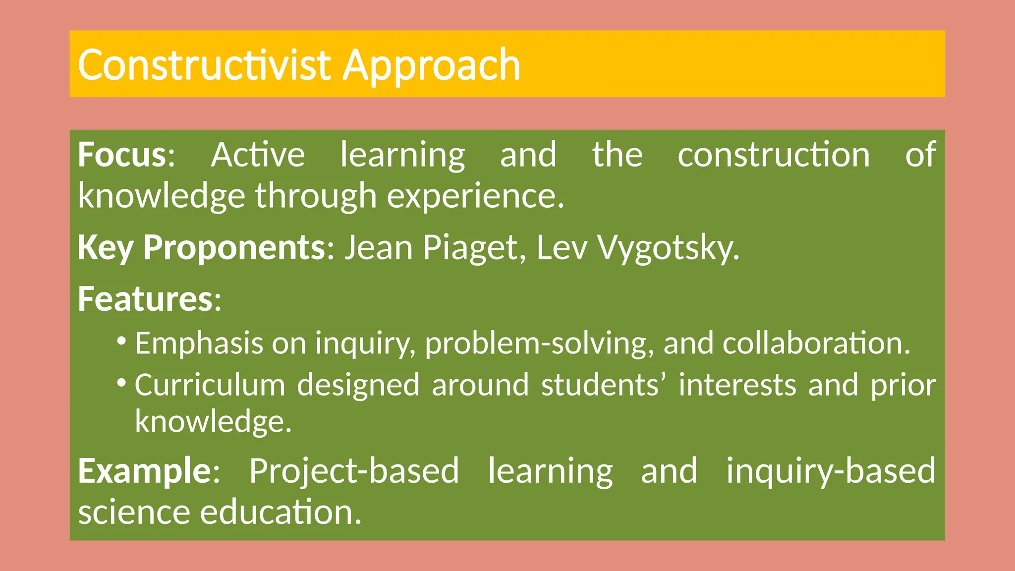 Constructivist Approach
Focus: Active learning and the construction of
knowledge through experience.
Key Proponents: Jean Piaget, Lev Vygotsky.
Features:
• Emphasis on inquiry, problem-solving, and collaboration.
• Curriculum designed around students’ interests and prior
knowledge.
Example: Project-based learning and inquiry-based
science education.
 