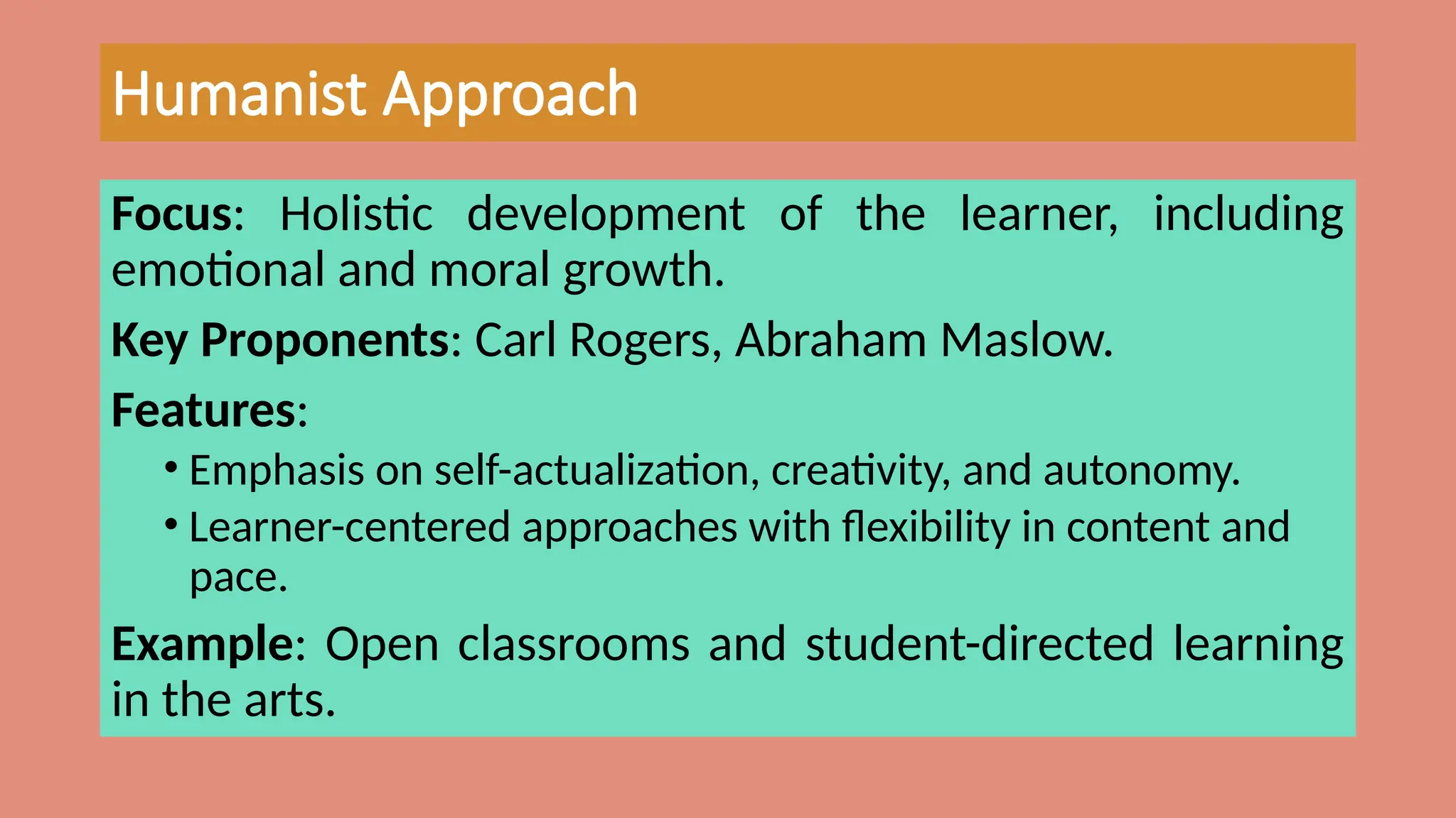 Humanist Approach
Focus: Holistic development of the learner, including
emotional and moral growth.
Key Proponents: Carl Rogers, Abraham Maslow.
Features:
• Emphasis on self-actualization, creativity, and autonomy.
• Learner-centered approaches with flexibility in content and
pace.
Example: Open classrooms and student-directed learning
in the arts.
 