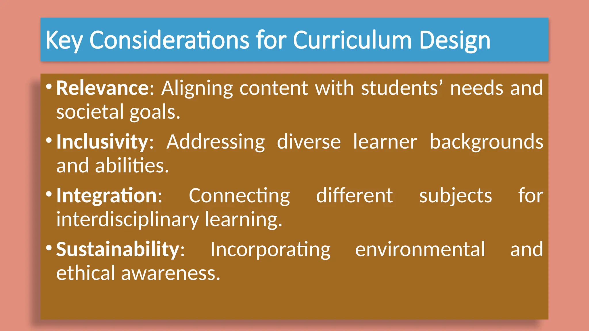 Key Considerations for Curriculum Design
•Relevance: Aligning content with students’ needs and
societal goals.
•Inclusivity: Addressing diverse learner backgrounds
and abilities.
•Integration: Connecting different subjects for
interdisciplinary learning.
•Sustainability: Incorporating environmental and
ethical awareness.
 