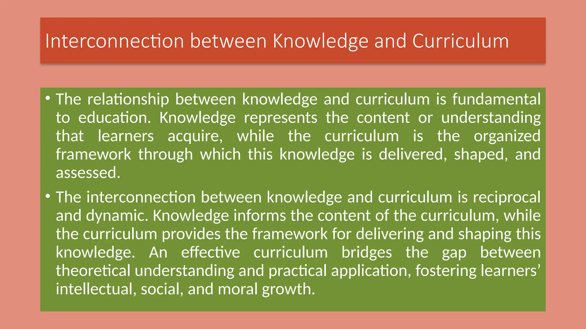 Interconnection between Knowledge and Curriculum
• The relationship between knowledge and curriculum is fundamental
to education. Knowledge represents the content or understanding
that learners acquire, while the curriculum is the organized
framework through which this knowledge is delivered, shaped, and
assessed.
• The interconnection between knowledge and curriculum is reciprocal
and dynamic. Knowledge informs the content of the curriculum, while
the curriculum provides the framework for delivering and shaping this
knowledge. An effective curriculum bridges the gap between
theoretical understanding and practical application, fostering learners’
intellectual, social, and moral growth.
 