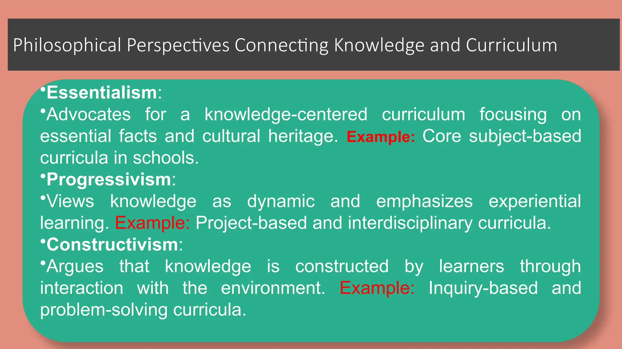 Philosophical Perspectives Connecting Knowledge and Curriculum
•Essentialism:
•Advocates for a knowledge-centered curriculum focusing on
essential facts and cultural heritage. Example: Core subject-based
curricula in schools.
•Progressivism:
•Views knowledge as dynamic and emphasizes experiential
learning. Example: Project-based and interdisciplinary curricula.
•Constructivism:
•Argues that knowledge is constructed by learners through
interaction with the environment. Example: Inquiry-based and
problem-solving curricula.
 