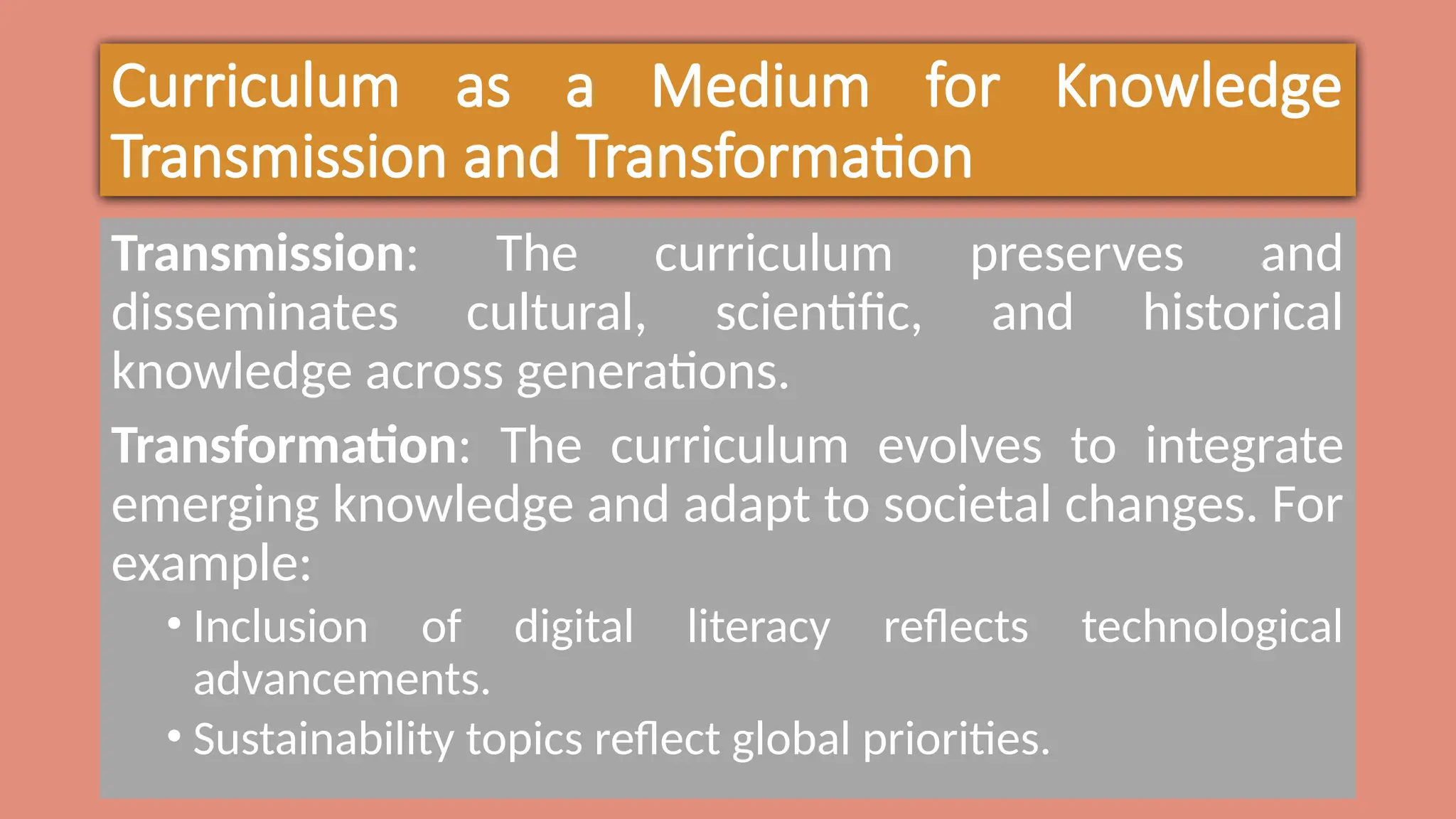 Curriculum as a Medium for Knowledge
Transmission and Transformation
Transmission: The curriculum preserves and
disseminates cultural, scientific, and historical
knowledge across generations.
Transformation: The curriculum evolves to integrate
emerging knowledge and adapt to societal changes. For
example:
• Inclusion of digital literacy reflects technological
advancements.
• Sustainability topics reflect global priorities.
 