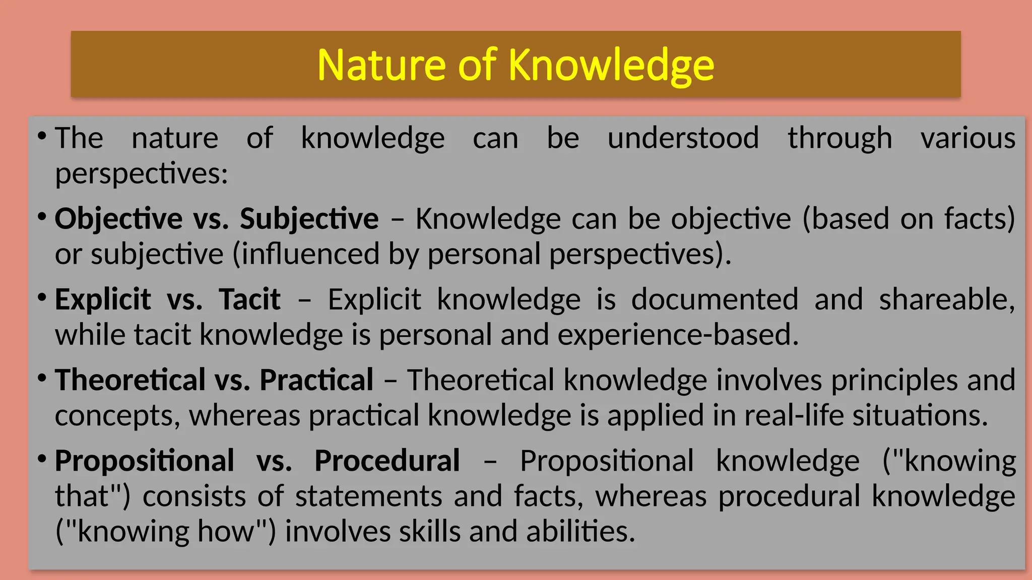 Nature of Knowledge
• The nature of knowledge can be understood through various
perspectives:
• Objective vs. Subjective – Knowledge can be objective (based on facts)
or subjective (influenced by personal perspectives).
• Explicit vs. Tacit – Explicit knowledge is documented and shareable,
while tacit knowledge is personal and experience-based.
• Theoretical vs. Practical – Theoretical knowledge involves principles and
concepts, whereas practical knowledge is applied in real-life situations.
• Propositional vs. Procedural – Propositional knowledge ("knowing
that") consists of statements and facts, whereas procedural knowledge
("knowing how") involves skills and abilities.
 