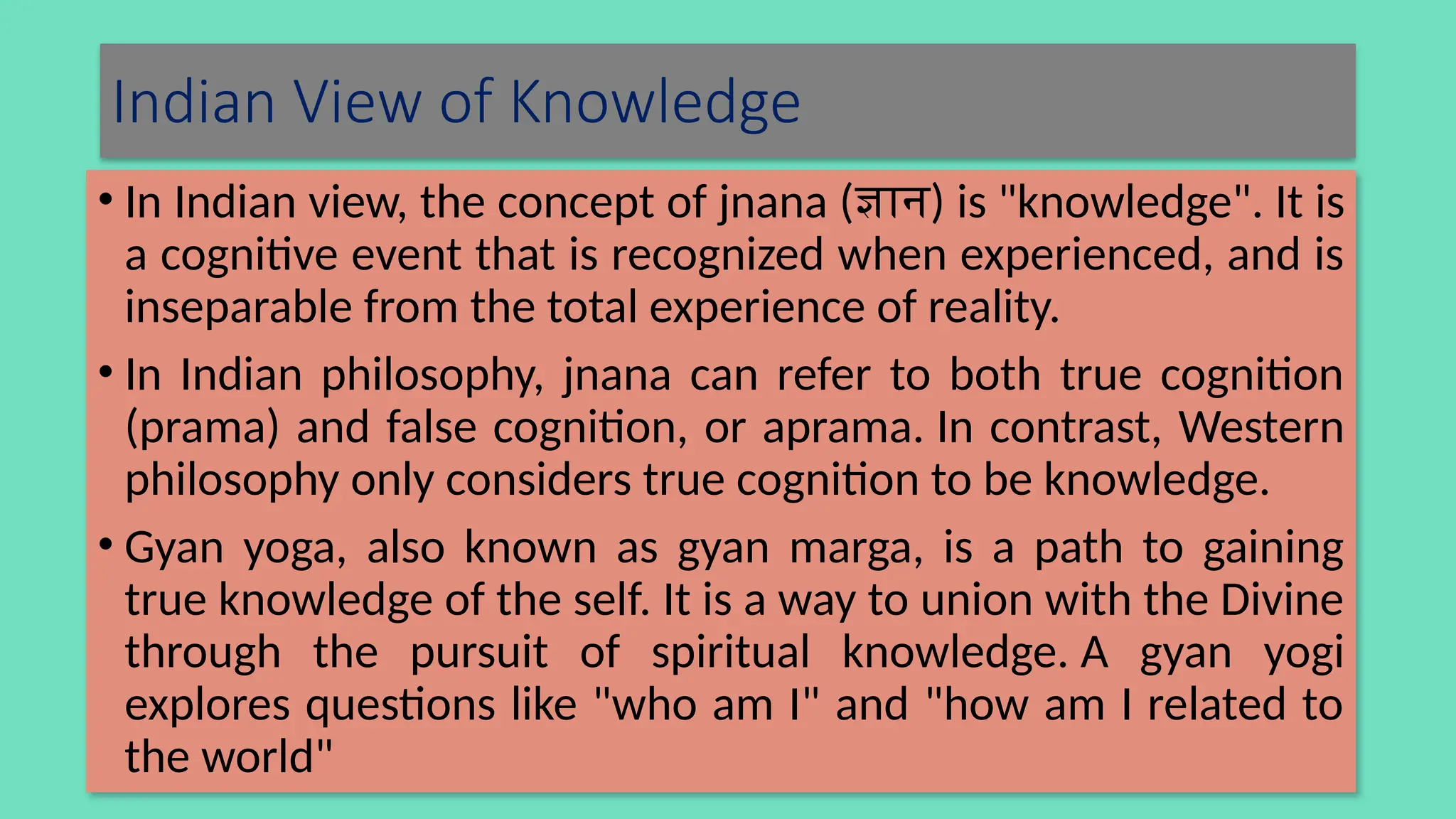 Indian View of Knowledge
• In Indian view, the concept of jnana (ज्ञान) is "knowledge". It is
a cognitive event that is recognized when experienced, and is
inseparable from the total experience of reality.
• In Indian philosophy, jnana can refer to both true cognition
(prama) and false cognition, or aprama. In contrast, Western
philosophy only considers true cognition to be knowledge.
• Gyan yoga, also known as gyan marga, is a path to gaining
true knowledge of the self. It is a way to union with the Divine
through the pursuit of spiritual knowledge. A gyan yogi
explores questions like "who am I" and "how am I related to
the world"
 