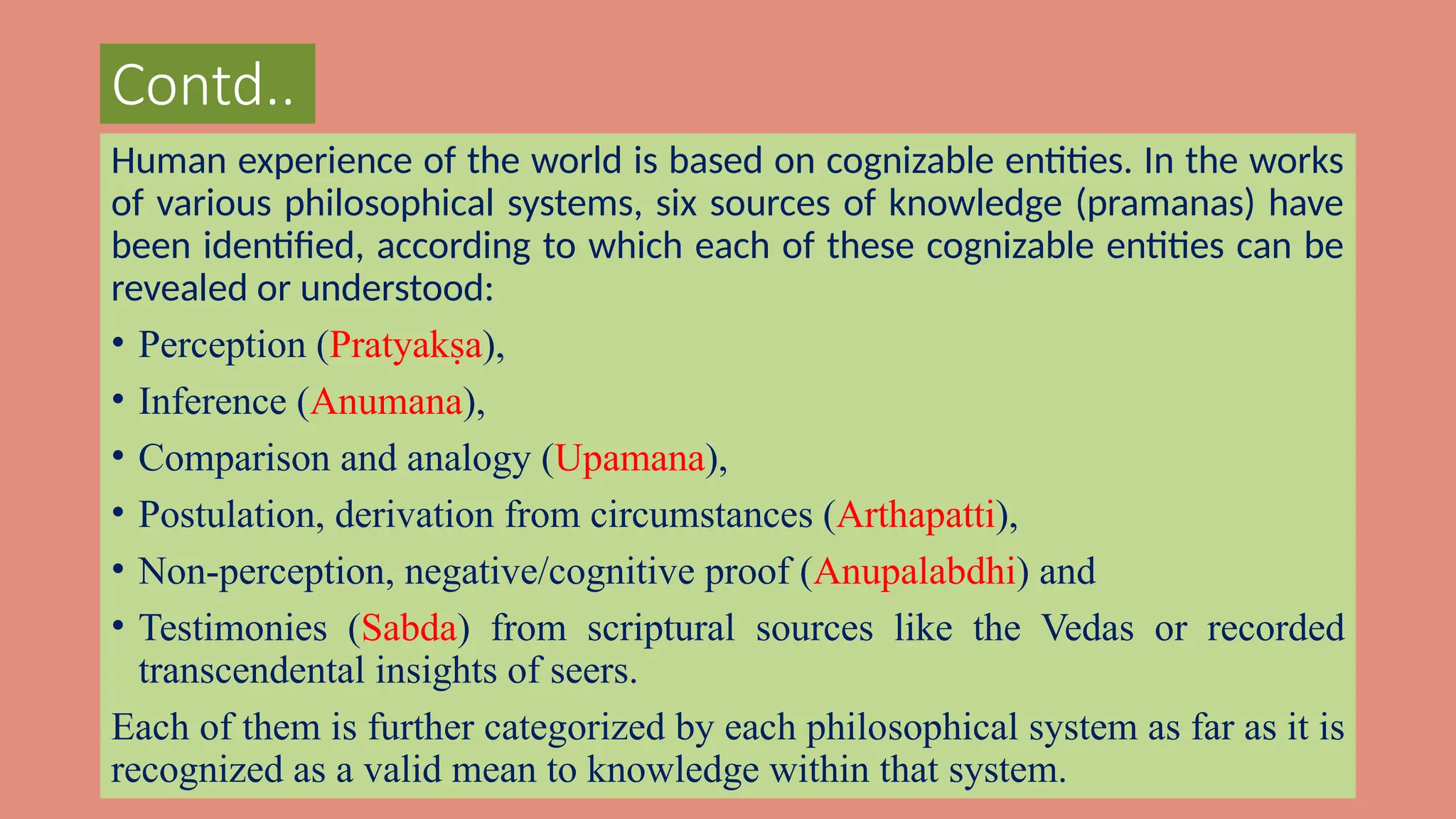 Contd..
Human experience of the world is based on cognizable entities. In the works
of various philosophical systems, six sources of knowledge (pramanas) have
been identified, according to which each of these cognizable entities can be
revealed or understood:
• Perception (Pratyakṣa),
• Inference (Anumana),
• Comparison and analogy (Upamana),
• Postulation, derivation from circumstances (Arthapatti),
• Non-perception, negative/cognitive proof (Anupalabdhi) and
• Testimonies (Sabda) from scriptural sources like the Vedas or recorded
transcendental insights of seers.
Each of them is further categorized by each philosophical system as far as it is
recognized as a valid mean to knowledge within that system.
 