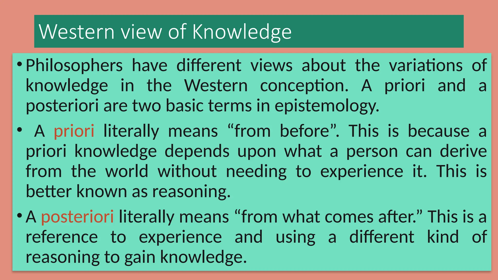 Western view of Knowledge
• Philosophers have different views about the variations of
knowledge in the Western conception. A priori and a
posteriori are two basic terms in epistemology.
• A priori literally means “from before”. This is because a
priori knowledge depends upon what a person can derive
from the world without needing to experience it. This is
better known as reasoning.
• A posteriori literally means “from what comes after.” This is a
reference to experience and using a different kind of
reasoning to gain knowledge.
 