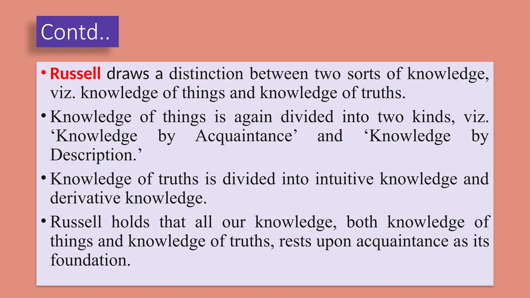 Contd..
• Russell draws a distinction between two sorts of knowledge,
viz. knowledge of things and knowledge of truths.
• Knowledge of things is again divided into two kinds, viz.
‘Knowledge by Acquaintance’ and ‘Knowledge by
Description.’
• Knowledge of truths is divided into intuitive knowledge and
derivative knowledge.
• Russell holds that all our knowledge, both knowledge of
things and knowledge of truths, rests upon acquaintance as its
foundation.
 