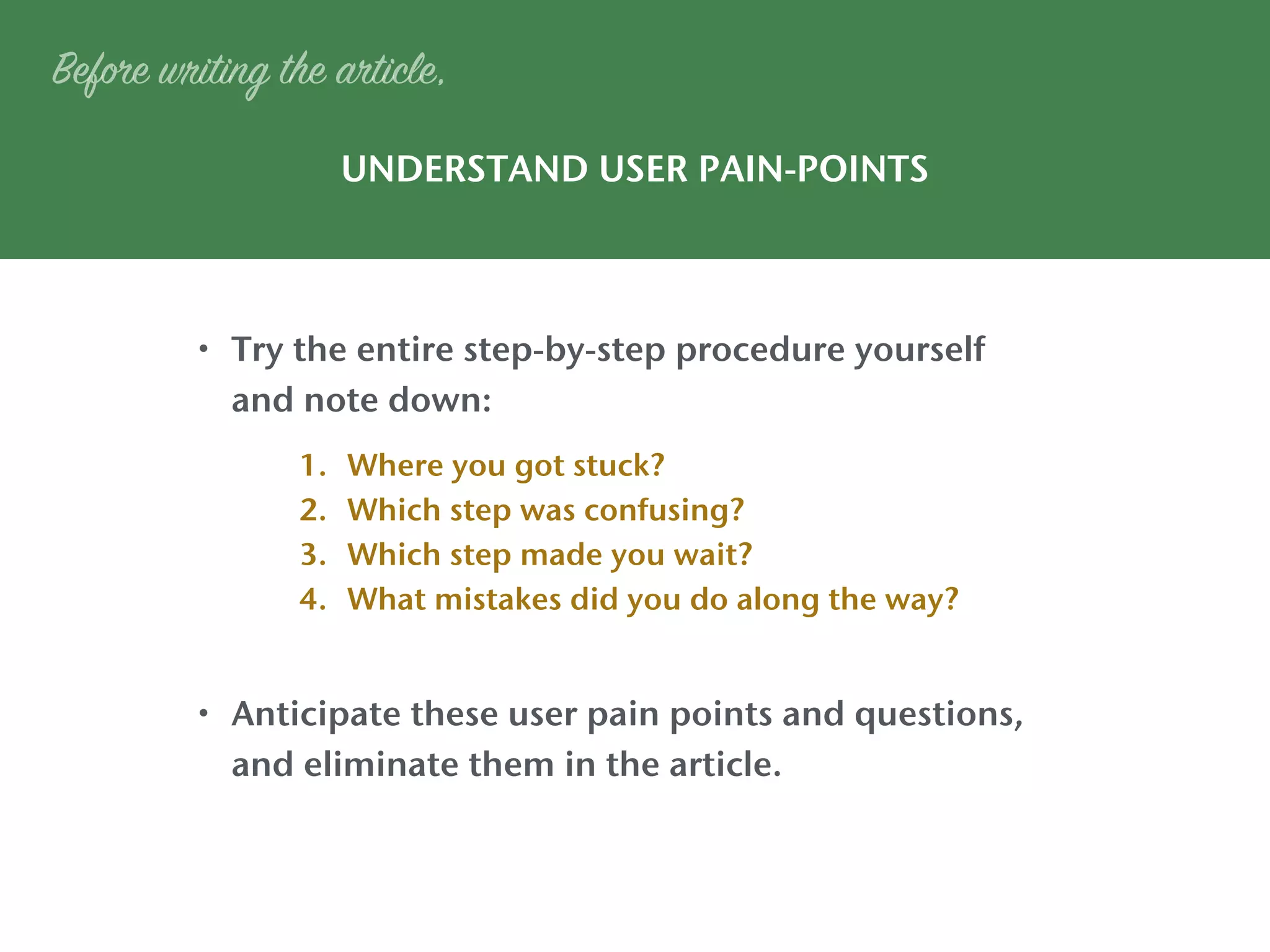 UNDERSTAND USER PAIN-POINTS
• Try the entire step-by-step procedure yourself
and note down:
• Anticipate these user pain points and questions,
and eliminate them in the article.
Before writing the article,
1. Where you got stuck?
2. Which step was confusing?
3. Which step made you wait?
4. What mistakes did you do along the way?
 