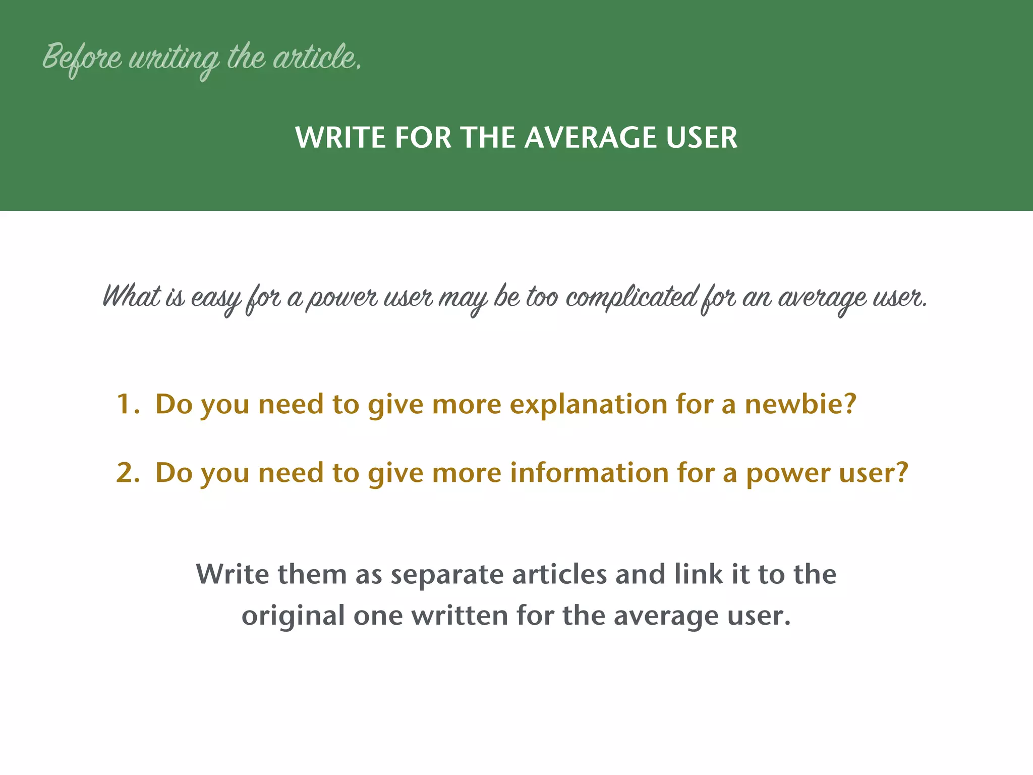 WRITE FOR THE AVERAGE USER
Write them as separate articles and link it to the
original one written for the average user.
Before writing the article,
1. Do you need to give more explanation for a newbie?
2. Do you need to give more information for a power user?
What is easy for a power user may be too complicated for an average user.
 