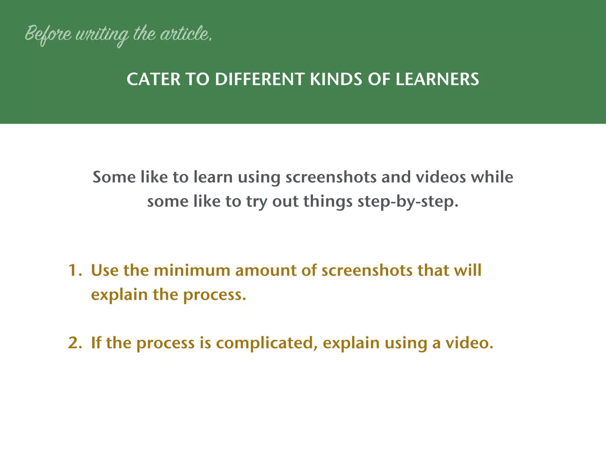 CATER TO DIFFERENT KINDS OF LEARNERS
Some like to learn using screenshots and videos while
some like to try out things step-by-step.
Before writing the article,
1. Use the minimum amount of screenshots that will
explain the process.
2. If the process is complicated, explain using a video.
 