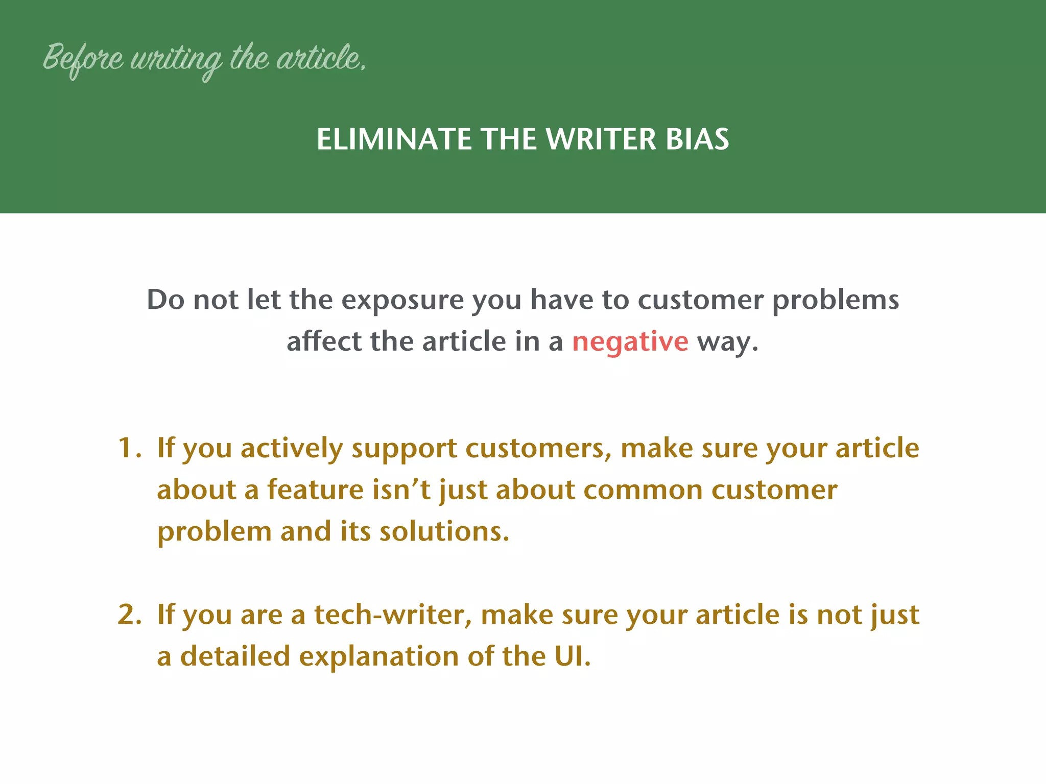 ELIMINATE THE WRITER BIAS
Do not let the exposure you have to customer problems
affect the article in a negative way.
Before writing the article,
1. If you actively support customers, make sure your article
about a feature isn’t just about common customer
problem and its solutions.
2. If you are a tech-writer, make sure your article is not just
a detailed explanation of the UI.
 