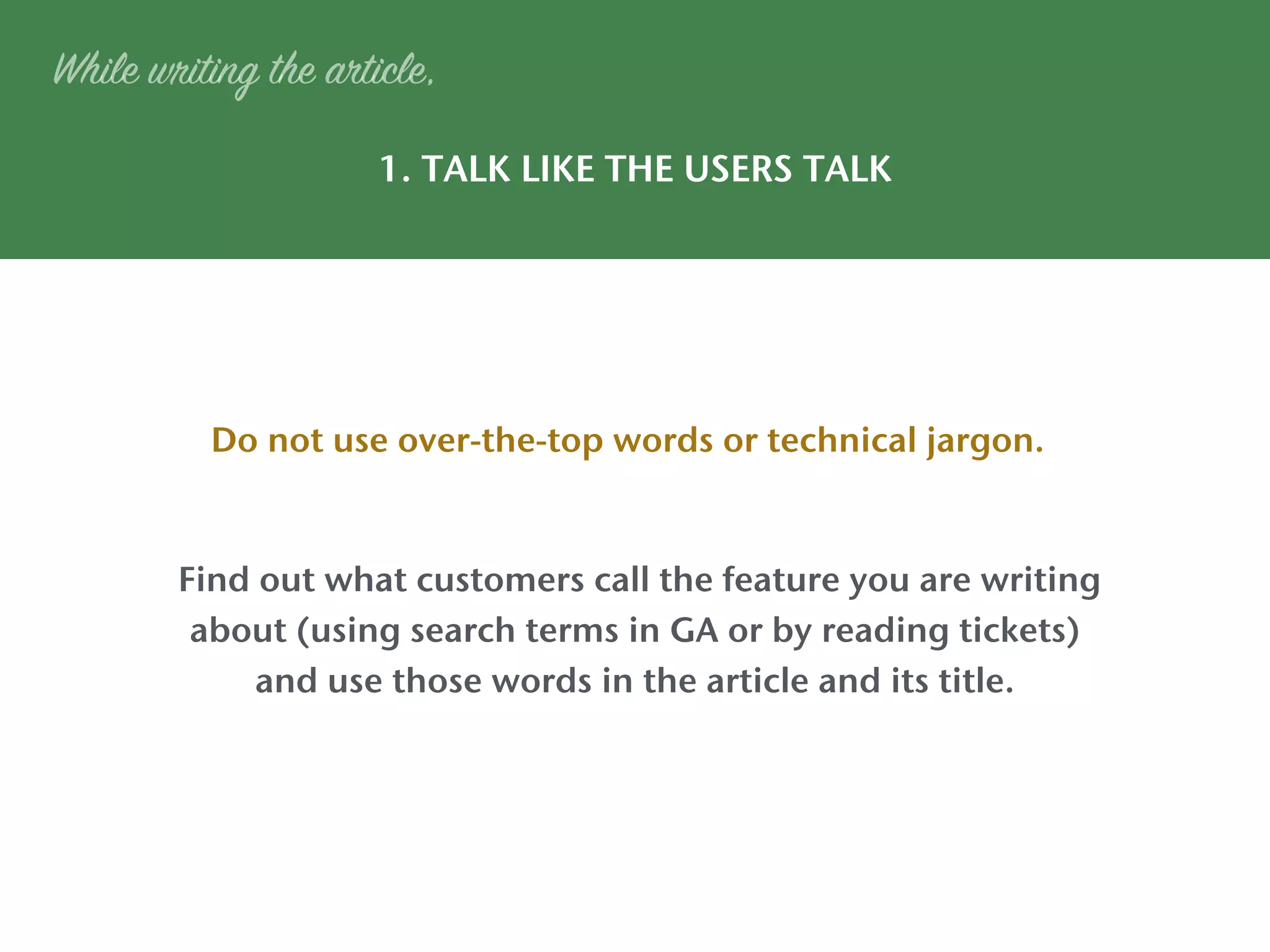 1. TALK LIKE THE USERS TALK
Do not use over-the-top words or technical jargon.
While writing the article,
Find out what customers call the feature you are writing
about (using search terms in GA or by reading tickets)
and use those words in the article and its title.
 