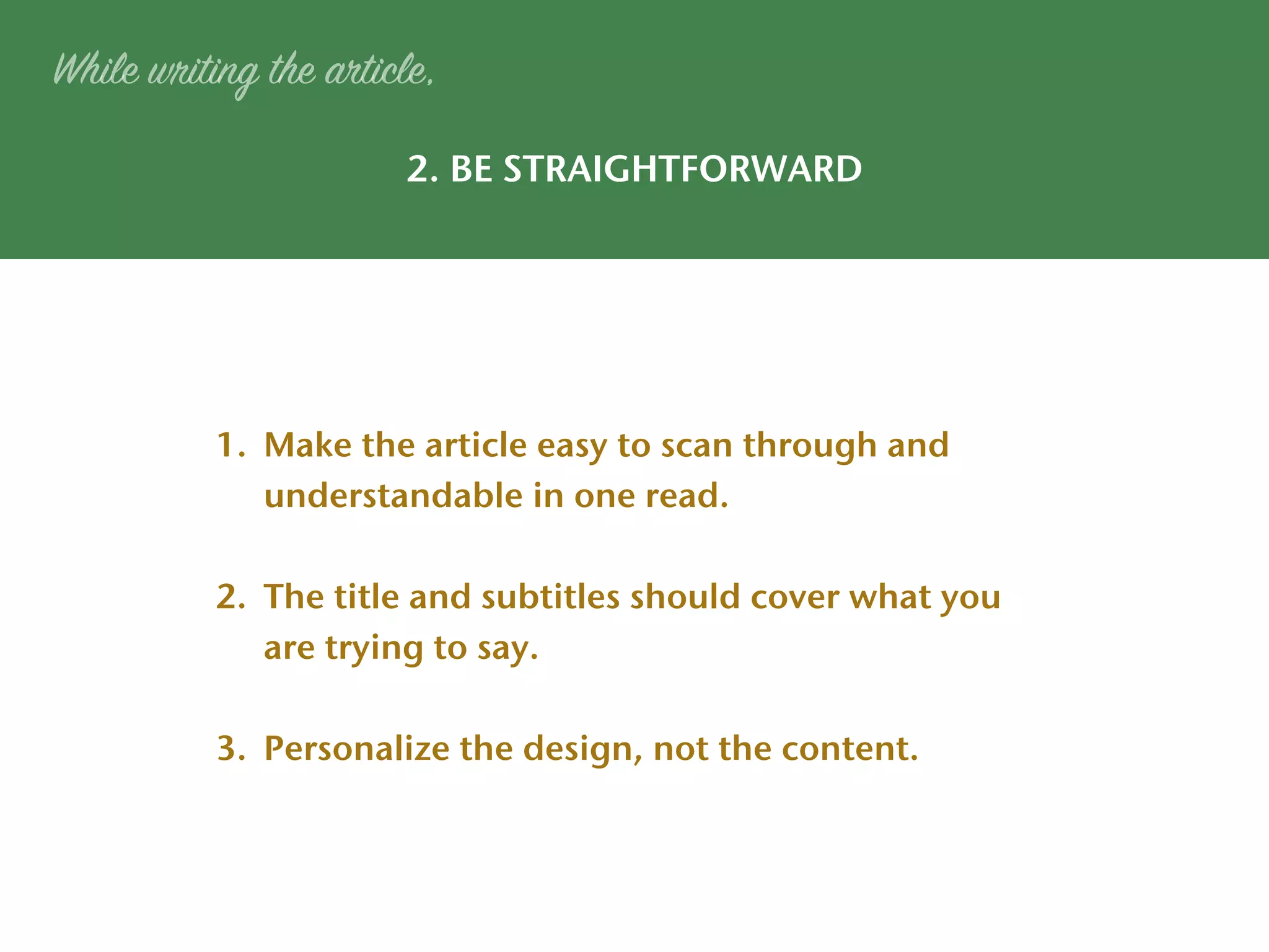 2. BE STRAIGHTFORWARD
While writing the article,
1. Make the article easy to scan through and
understandable in one read.
2. The title and subtitles should cover what you
are trying to say.
3. Personalize the design, not the content.
 