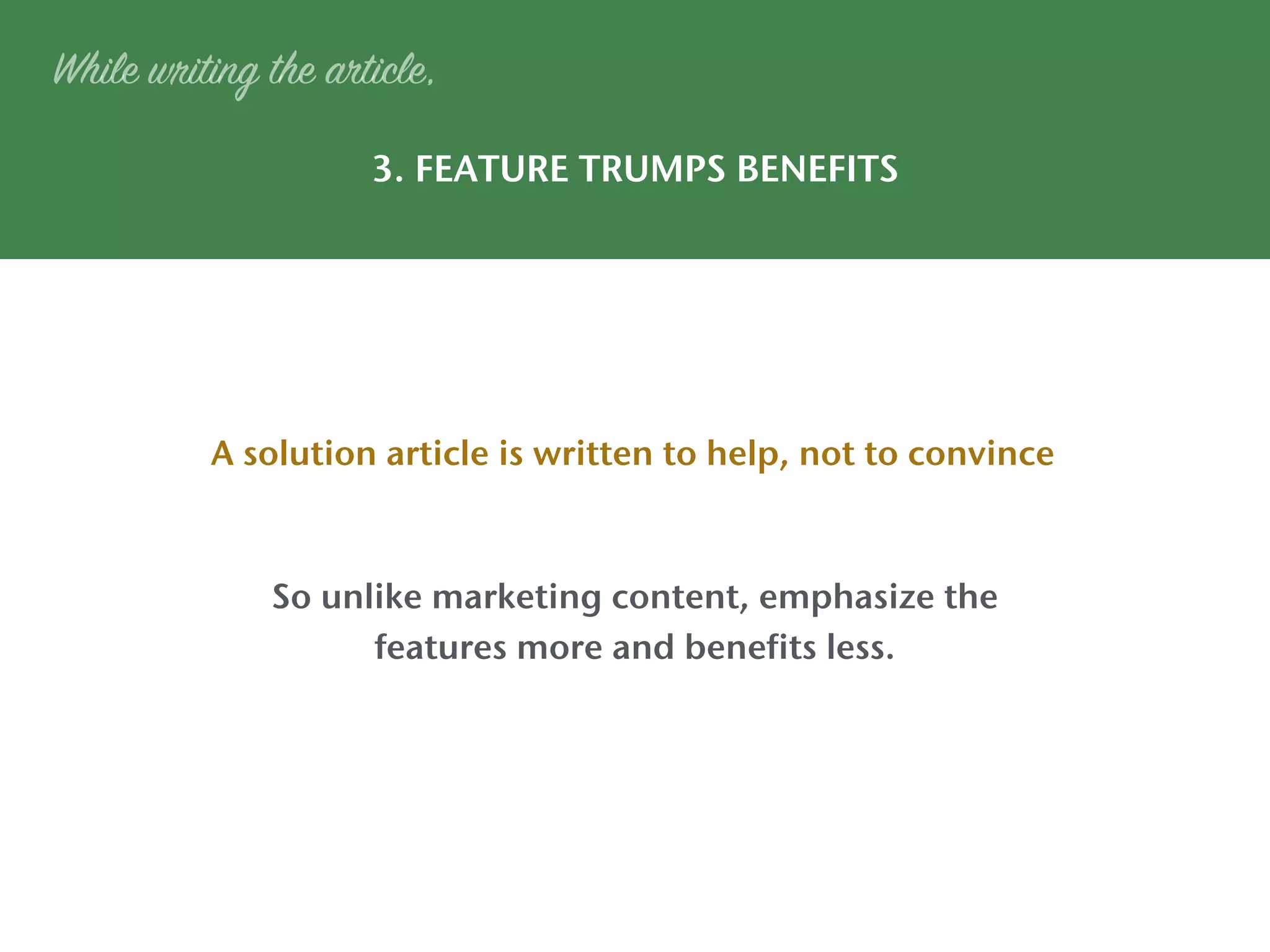 3. FEATURE TRUMPS BENEFITS
A solution article is written to help, not to convince
While writing the article,
So unlike marketing content, emphasize the
features more and benefits less.
 